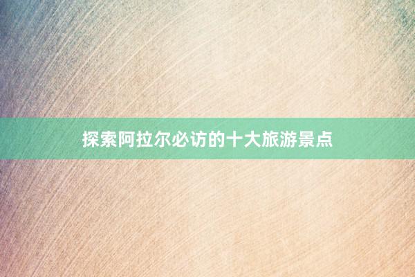 探索阿拉尔必访的十大旅游景点