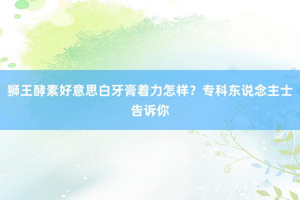 狮王酵素好意思白牙膏着力怎样?专科东说念主士告诉你